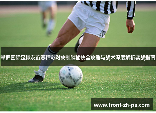 掌握国际足球友谊赛精彩对决制胜秘诀全攻略与战术深度解析实战指南
